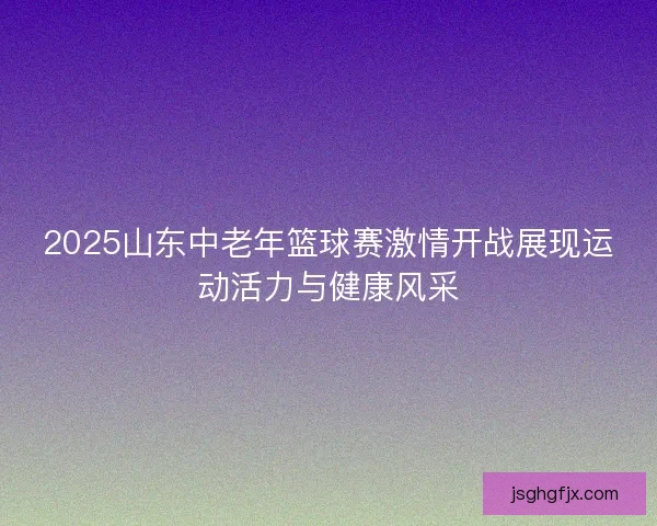 2025山东中老年篮球赛激情开战展现运动活力与健康风采