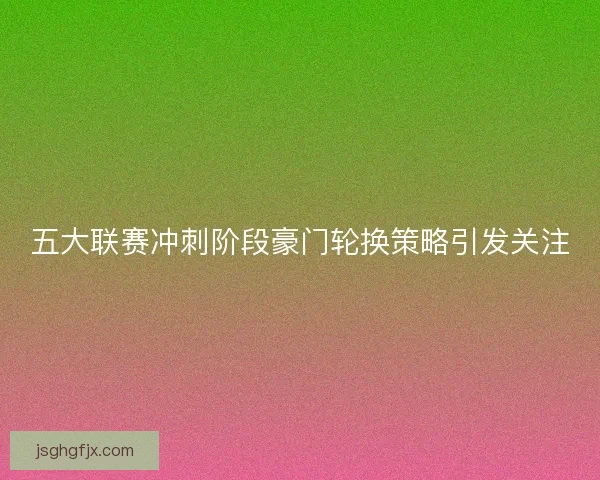 五大联赛冲刺阶段豪门轮换策略引发关注