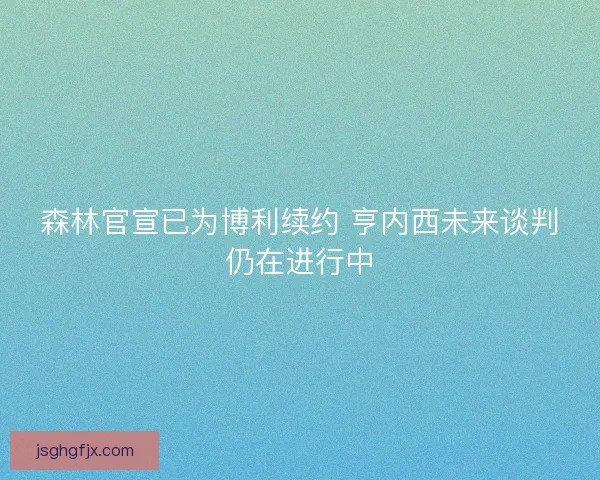森林官宣已为博利续约 亨内西未来谈判仍在进行中